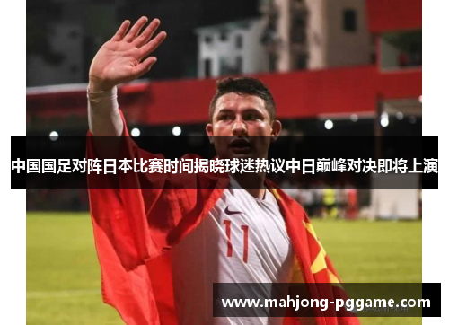 中国国足对阵日本比赛时间揭晓球迷热议中日巅峰对决即将上演