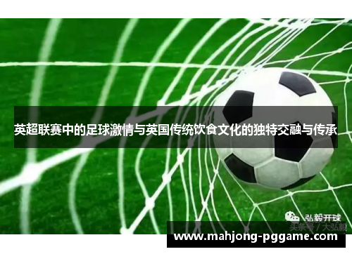 英超联赛中的足球激情与英国传统饮食文化的独特交融与传承