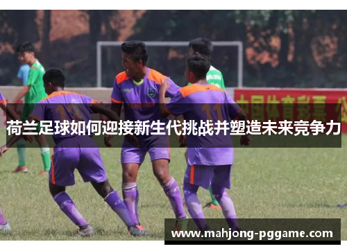 荷兰足球如何迎接新生代挑战并塑造未来竞争力 荷兰足球如何迎接新生代挑战并塑造未来竞争力