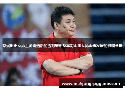 蔡斌退出女排主帅竞选后的应对策略及其对中国女排未来发展的影响分析 蔡斌退出女排主帅竞选后的应对策略及其对中国女排未来发展的影响分析