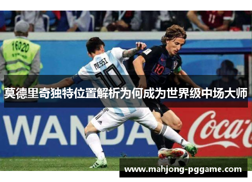 莫德里奇独特位置解析为何成为世界级中场大师 莫德里奇独特位置解析为何成为世界级中场大师