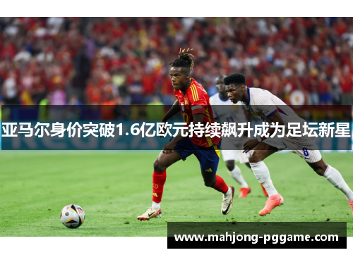 亚马尔身价突破1.6亿欧元持续飙升成为足坛新星