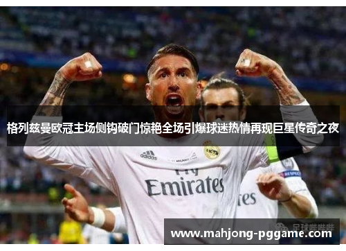 格列兹曼欧冠主场侧钩破门惊艳全场引爆球迷热情再现巨星传奇之夜