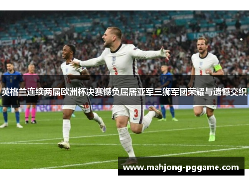 英格兰连续两届欧洲杯决赛憾负屈居亚军三狮军团荣耀与遗憾交织